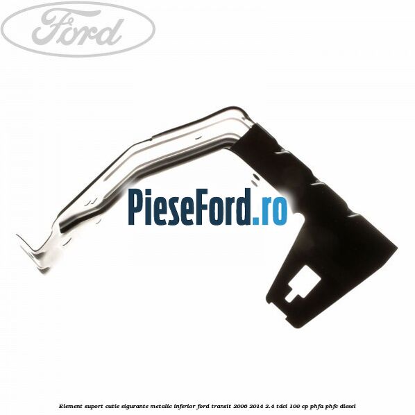 Element suport cutie sigurante metalic inferior Ford Transit 2006-2014 2.4 TDCi 100 cp Element suport cutie sigurante metalic inferior Ford Transit 2006-2014 2.4 TDCi 100 cp PHFA, PHFC diesel