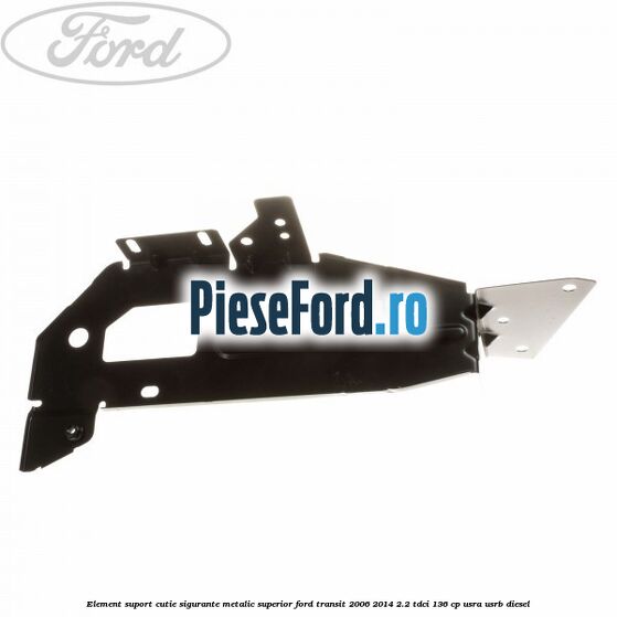 Element suport cutie sigurante metalic superior Ford Transit 2006-2014 2.2 TDCi 136 cp USRA, USRB diesel