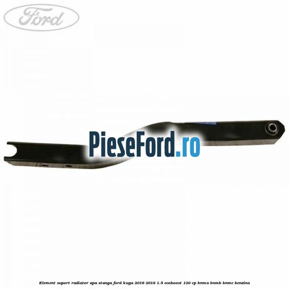 Element suport radiator apa stanga Ford Kuga 2016-2018 1.5 EcoBoost 120 cp BNMA, BNMB, BNMC benzina