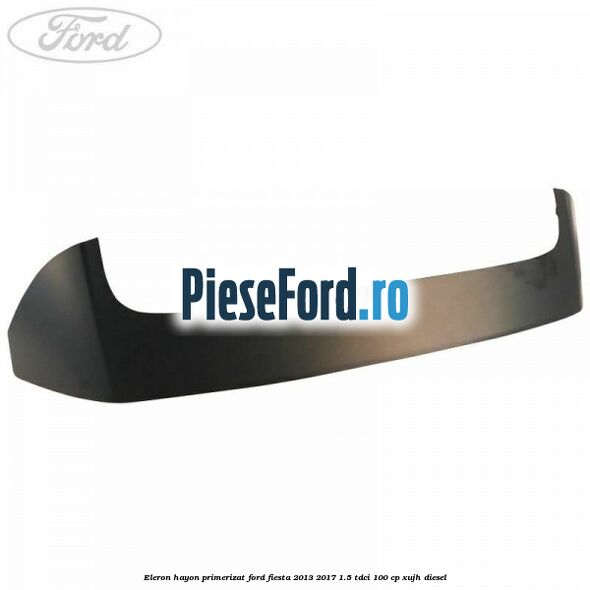 Eleron hayon primerizat Ford Fiesta 2013-2017 1.5 TDCi 100 cp XUJH diesel