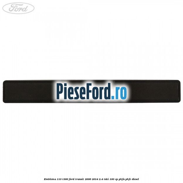 Emblema 110 T300 Ford Transit 2006-2014 2.4 TDCi 100 cp Emblema 110 T300 Ford Transit 2006-2014 2.4 TDCi 100 cp PHFA, PHFC diesel