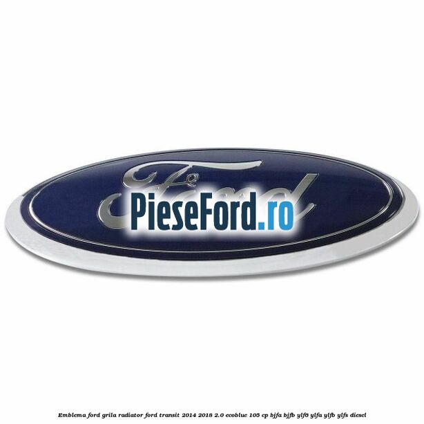 Emblema Ford grila radiator Ford Transit 2014-2018 2.0 EcoBlue 105 cp BJFA, BJFB, YLF6, YLFA, YLFB, YLFS diesel