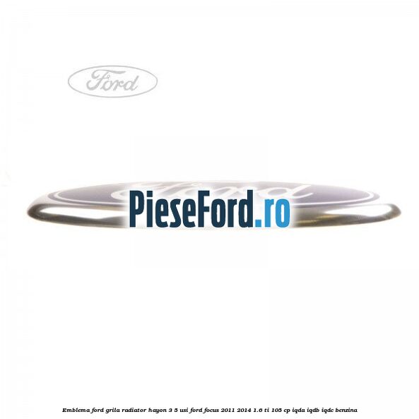 Emblema Ford grila radiator, hayon 3/5 usi Ford Focus 2011-2014 1.6 Ti 105 cp Emblema Ford grila radiator, hayon 3/5 usi Ford Focus 2011-2014 1.6 Ti 105 cp IQDA, IQDB, IQDC benzina