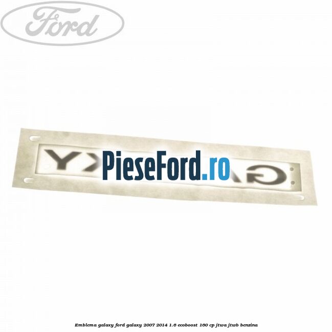 Emblema GALAXY Ford Galaxy 2007-2014 1.6 EcoBoost 160 cp Emblema GALAXY Ford Galaxy 2007-2014 1.6 EcoBoost 160 cp JTWA, JTWB benzina