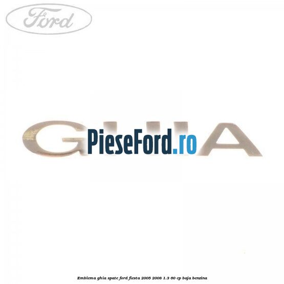 Emblema GHIA spate Ford Fiesta 2005-2008 1.3 60 cp BAJA benzina