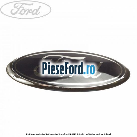 Emblema spate Ford 145 mm Ford Transit 2014-2018 2.2 TDCi RWD 125 cp CYR5, USR6 diesel