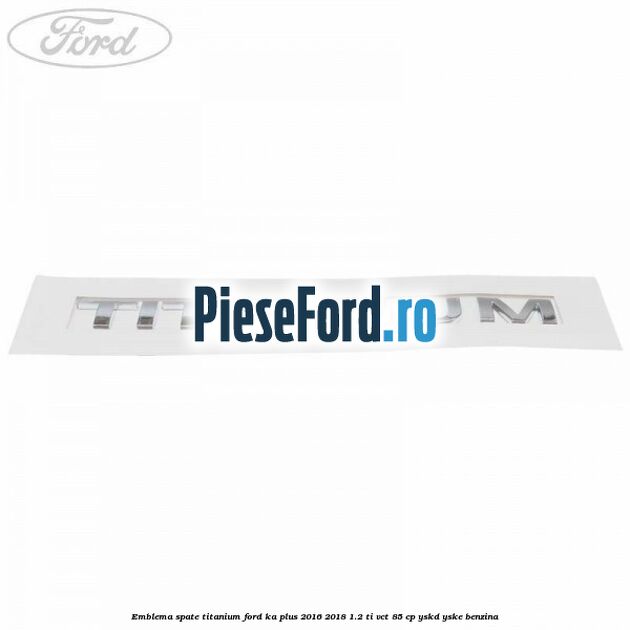 Emblema spate TITANIUM Ford Ka plus 2016-2018 1.2 Ti-VCT 85 cp YSKD, YSKE benzina