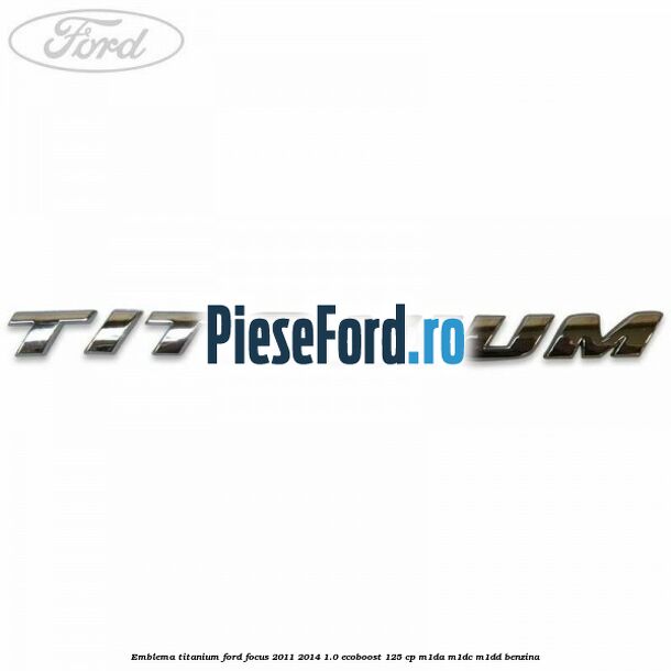 Emblema Titanium Ford Focus 2011-2014 1.0 EcoBoost 125 cp Emblema Titanium Ford Focus 2011-2014 1.0 EcoBoost 125 cp M1DA, M1DC, M1DD benzina