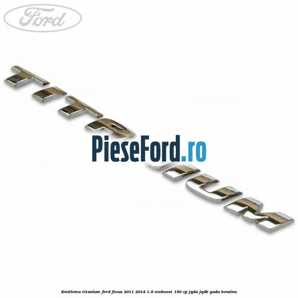 Emblema Titanium Ford Focus 2011-2014 1.6 EcoBoost 150 cp Emblema Titanium Ford Focus 2011-2014 1.6 EcoBoost 150 cp JQDA, JQDB, YUDA benzina