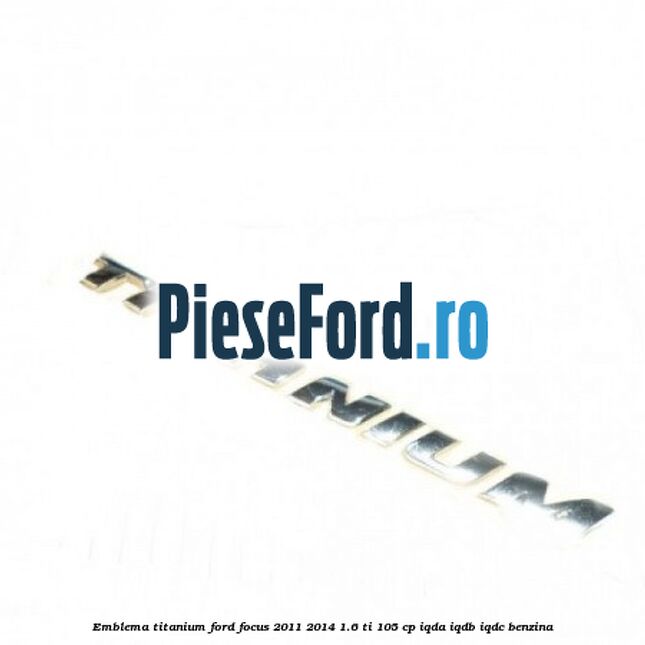 Emblema Titanium Ford Focus 2011-2014 1.6 Ti 105 cp IQDA, IQDB, IQDC benzina