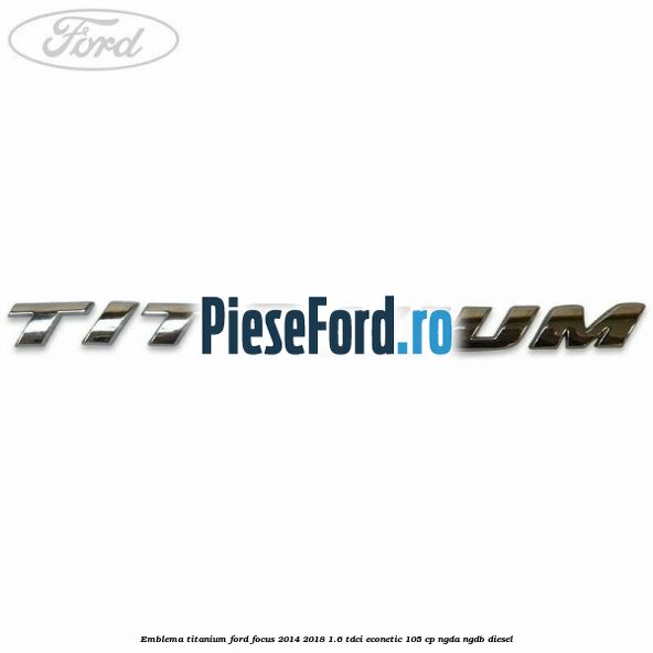 Emblema Titanium Ford Focus 2014-2018 1.6 TDCi ECOnetic 105 cp Emblema Titanium Ford Focus 2014-2018 1.6 TDCi ECOnetic 105 cp NGDA, NGDB diesel