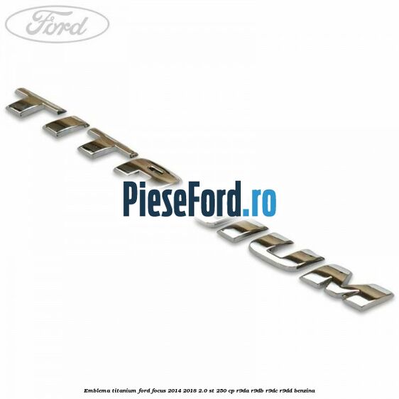Emblema Titanium Ford Focus 2014-2018 2.0 ST 250 cp Emblema Titanium Ford Focus 2014-2018 2.0 ST 250 cp R9DA, R9DB, R9DC, R9DD benzina