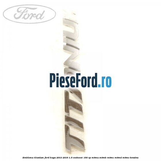 Emblema Titanium Ford Kuga 2013-2016 1.5 EcoBoost 150 cp Emblema Titanium Ford Kuga 2013-2016 1.5 EcoBoost 150 cp M8MA, M8MB, M8MC, M8MD, M8ME benzina