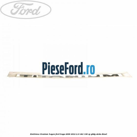 Emblema Titanium hayon Ford Kuga 2008-2012 2.0 TDCi 136 cp Emblema Titanium hayon Ford Kuga 2008-2012 2.0 TDCi 136 cp G6DG, UKDA diesel