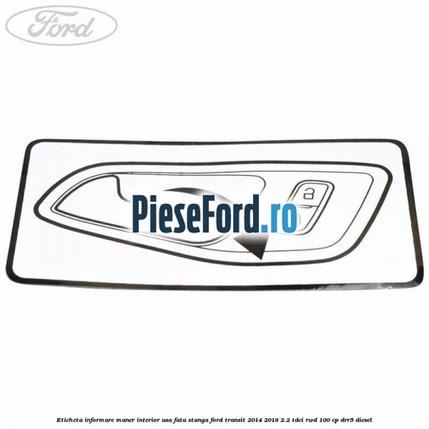 Eticheta informare maner interior usa fata stanga Ford Transit 2014-2018 2.2 TDCi RWD 100 cp Eticheta informare maner interior usa fata stanga Ford Transit 2014-2018 2.2 TDCi RWD 100 cp DRR5 diesel