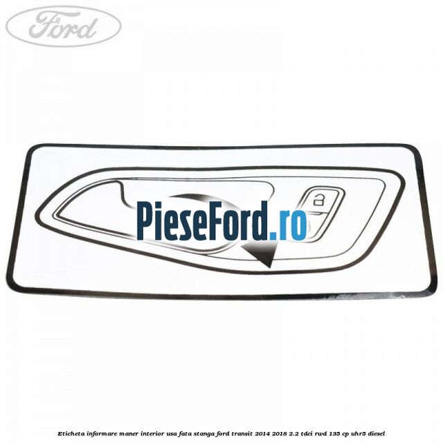 Eticheta informare maner interior usa fata stanga Ford Transit 2014-2018 2.2 TDCi RWD 135 cp Eticheta informare maner interior usa fata stanga Ford Transit 2014-2018 2.2 TDCi RWD 135 cp UHR5 diesel