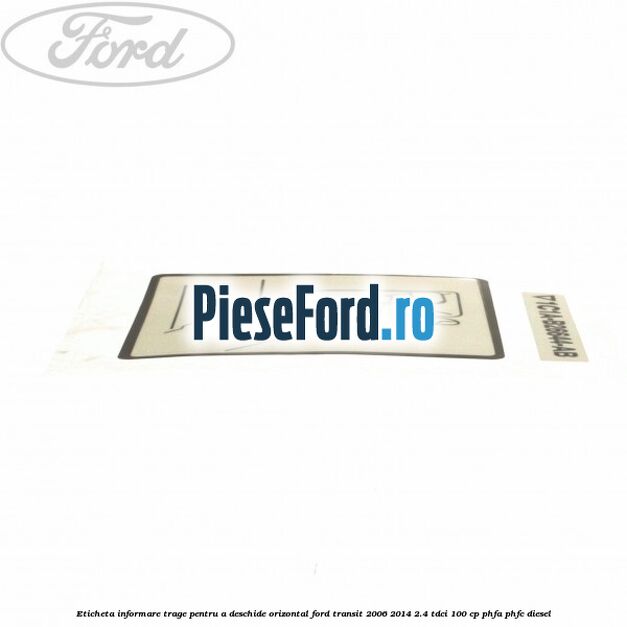 Eticheta informare trage pentru a deschide orizontal Ford Transit 2006-2014 2.4 TDCi 100 cp Eticheta informare trage pentru a deschide orizontal Ford Transit 2006-2014 2.4 TDCi 100 cp PHFA, PHFC diesel