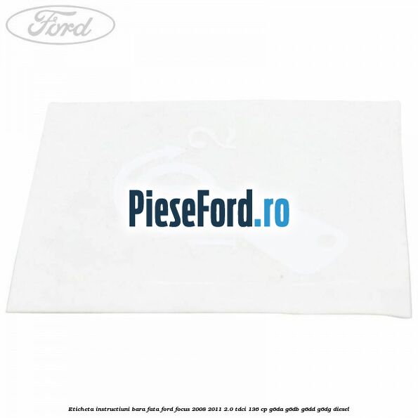 Eticheta instructiuni bara fata Ford Focus 2008-2011 2.0 TDCi 136 cp Eticheta instructiuni bara fata Ford Focus 2008-2011 2.0 TDCi 136 cp G6DA, G6DB, G6DD, G6DG diesel