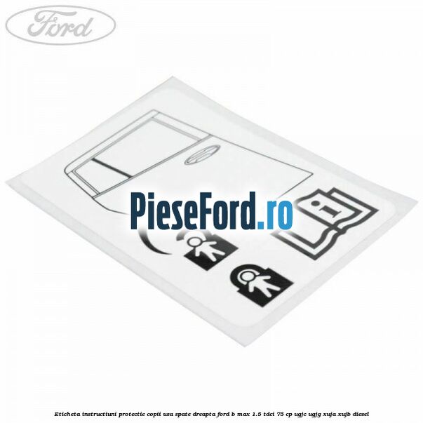 Eticheta instructiuni protectie copii usa spate dreapta Ford B-Max 1.5 TDCi 75 cp UGJC, UGJG, XUJA, XUJB diesel