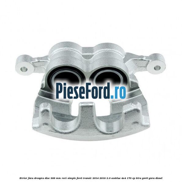 Etrier fata dreapta disc 308 mm roti simple Ford Transit 2014-2018 2.0 EcoBlue 4x4 170 cp BLRA, YNR6, YNRA diesel