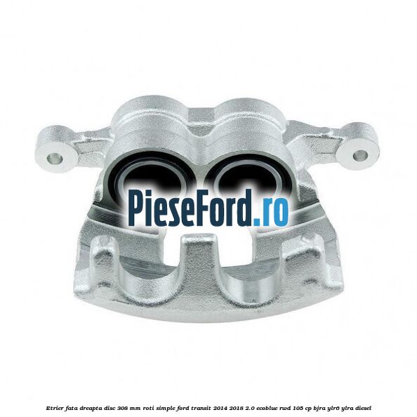 Etrier fata dreapta disc 308 mm roti simple Ford Transit 2014-2018 2.0 EcoBlue RWD 105 cp BJRA, YLR6, YLRA diesel