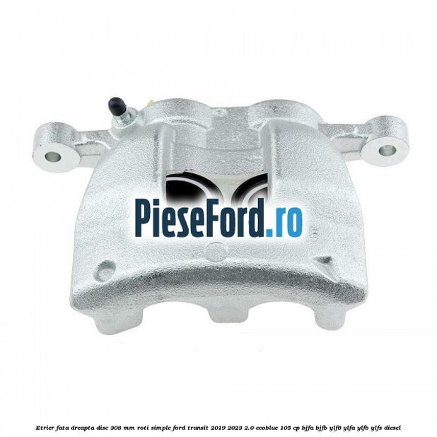 Etrier fata dreapta disc 308 mm roti simple Ford Transit 2019-2023 2.0 EcoBlue 105 cp BJFA, BJFB, YLF6, YLFA, YLFB, YLFS diesel