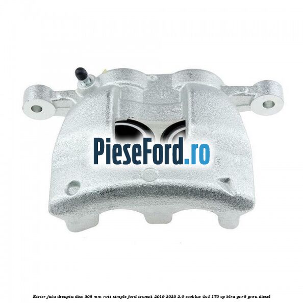 Etrier fata dreapta disc 308 mm roti simple Ford Transit 2019-2023 2.0 EcoBlue 4x4 170 cp BLRA, YNR6, YNRA diesel