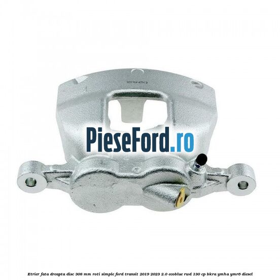 Etrier fata dreapta disc 308 mm roti simple Ford Transit 2019-2023 2.0 EcoBlue RWD 130 cp BKRA, YMHA, YMR6 diesel
