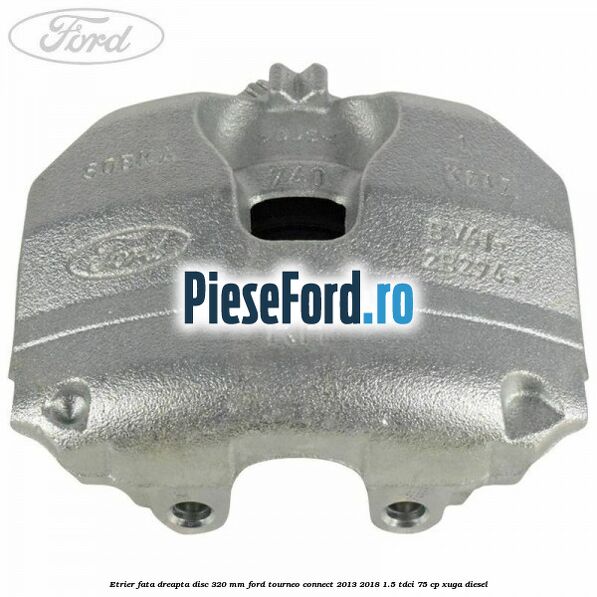 Etrier fata dreapta disc 320 mm Ford Tourneo Connect 2013-2018 1.5 TDCi 75 cp XUGA diesel
