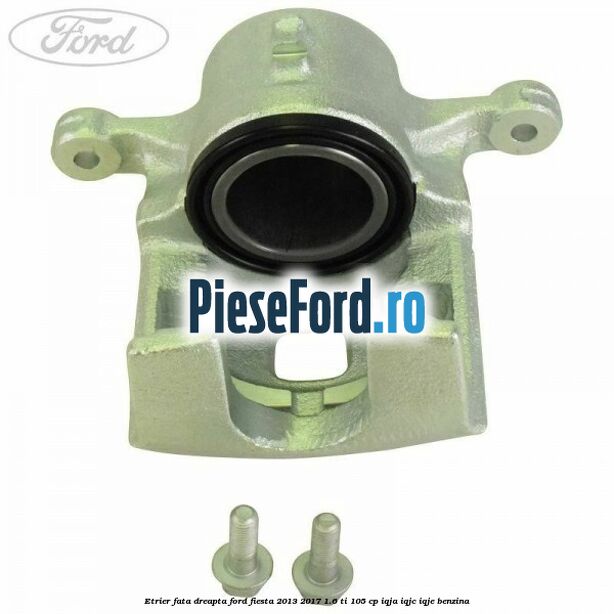 Etrier fata dreapta Ford Fiesta 2013-2017 1.6 Ti 105 cp IQJA, IQJC, IQJE benzina