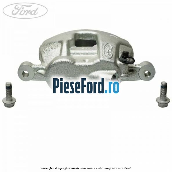 Etrier fata dreapta Ford Transit 2006-2014 2.2 TDCi 136 cp USRA, USRB diesel