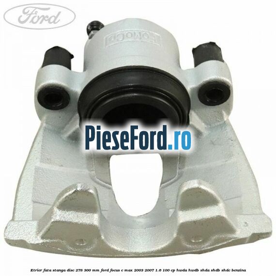 Etrier fata stanga disc 278/300 mm Ford Focus C-Max 2003-2007 1.6 100 cp HWDA, HWDB, SHDA, SHDB, SHDC benzina