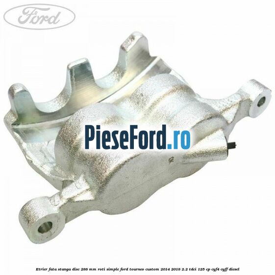 Etrier fata stanga disc 288 mm roti simple Ford Tourneo Custom 2014-2018 2.2 TDCi 125 cp CYF4, CYFF diesel