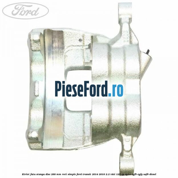 Etrier fata stanga disc 288 mm roti simple Ford Transit 2014-2018 2.2 TDCi 125 cp CY14, CYF5, CYFG, USF6 diesel