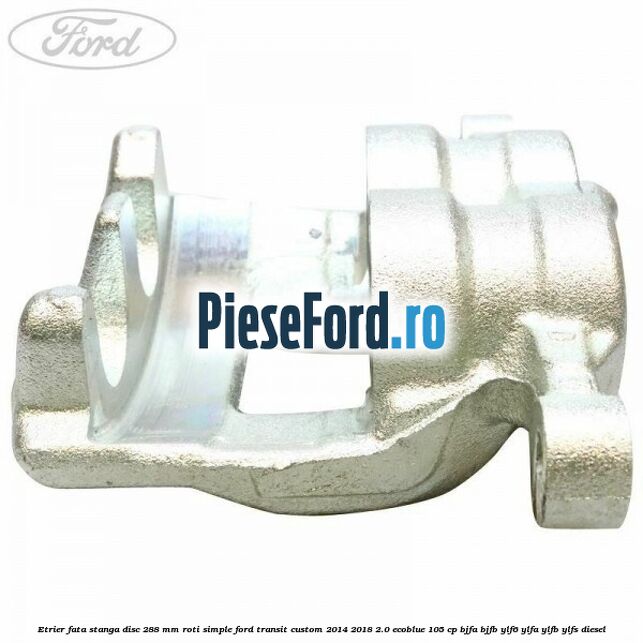 Etrier fata stanga disc 288 mm roti simple Ford Transit Custom 2014-2018 2.0 EcoBlue 105 cp BJFA, BJFB, YLF6, YLFA, YLFB, YLFS diesel