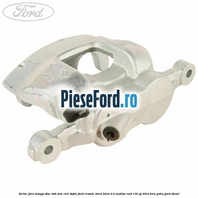 Etrier fata stanga disc 308 mm roti duble Ford Transit 2014-2018 2.0 EcoBlue RWD 170 cp BLHA, BLRA, YNHA, YNR6 diesel