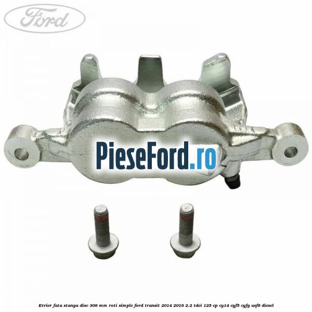 Etrier fata stanga disc 308 mm roti simple Ford Transit 2014-2018 2.2 TDCi 125 cp CY14, CYF5, CYFG, USF6 diesel