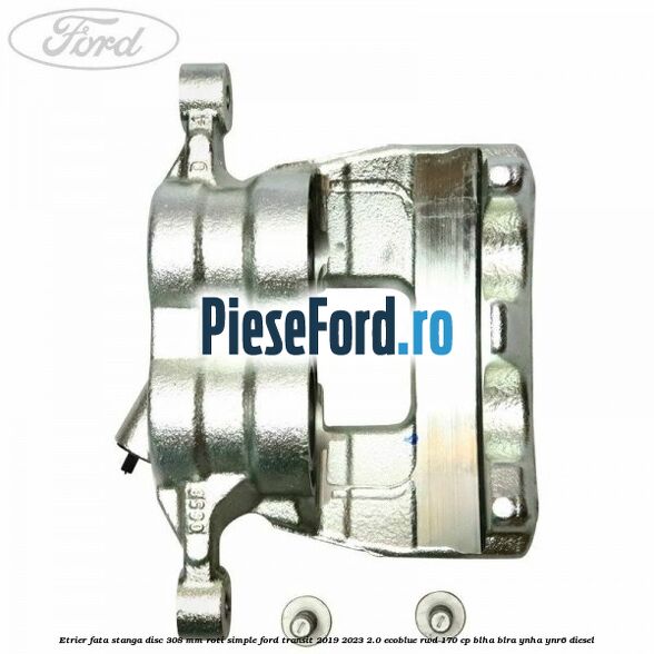 Etrier fata stanga disc 308 mm roti simple Ford Transit 2019-2023 2.0 EcoBlue RWD 170 cp BLHA, BLRA, YNHA, YNR6 diesel