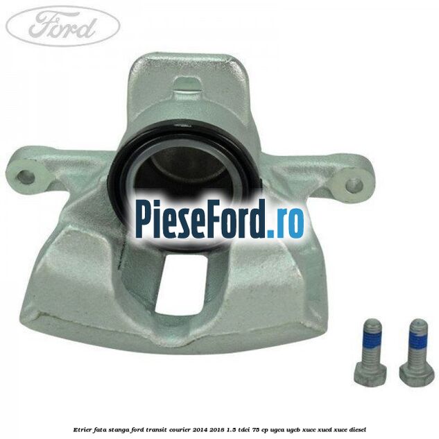 Etrier fata stanga Ford Transit Courier 2014-2018 1.5 TDCi 75 cp UGCA, UGCB, XUCC, XUCD, XUCE diesel