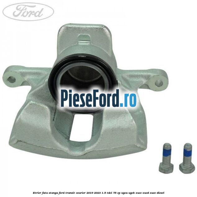 Etrier fata stanga Ford Transit Courier 2019-2023 1.5 TDCi 75 cp UGCA, UGCB, XUCC, XUCD, XUCE diesel