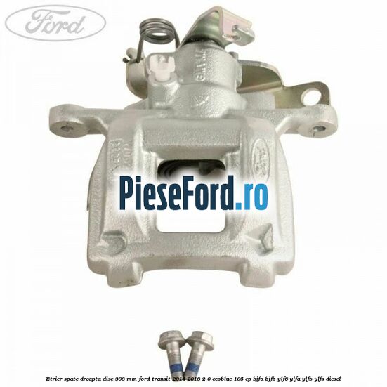 Etrier spate dreapta disc 308 mm Ford Transit 2014-2018 2.0 EcoBlue 105 cp BJFA, BJFB, YLF6, YLFA, YLFB, YLFS diesel