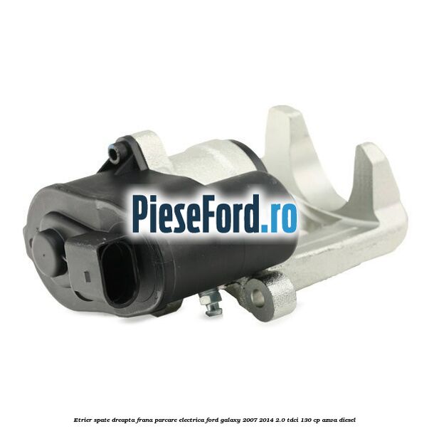 Etrier spate dreapta, frana parcare electrica Ford Galaxy 2007-2014 2.0 TDCi 130 cp AZWA diesel