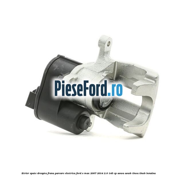 Etrier spate dreapta, frana parcare electrica Ford S-Max 2007-2014 2.0 145 cp AOWA, AOWB, TBWA, TBWB benzina