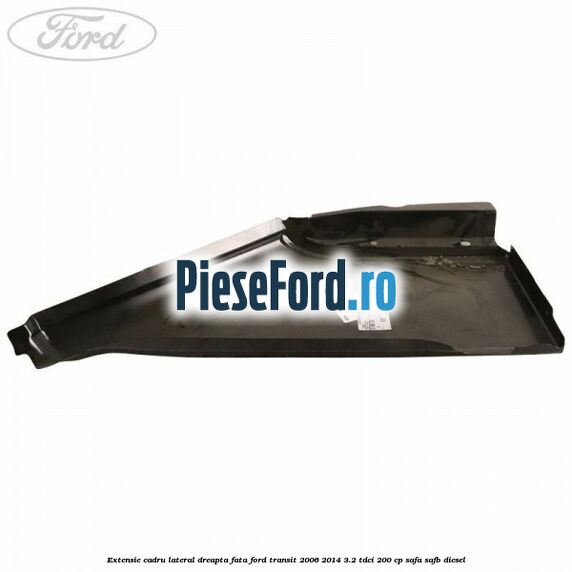Extensie cadru lateral dreapta fata Ford Transit 2006-2014 3.2 TDCi 200 cp SAFA, SAFB diesel