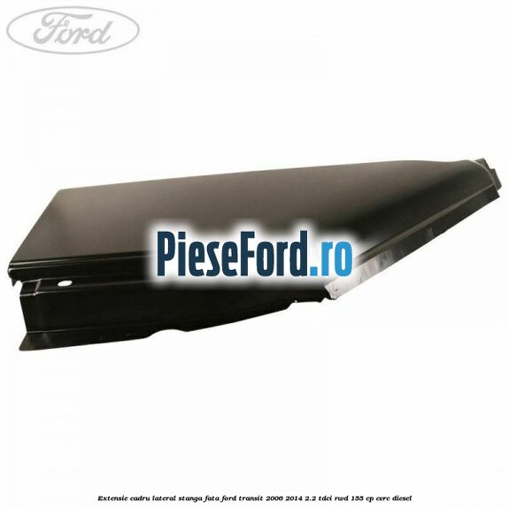 Extensie cadru lateral stanga fata Ford Transit 2006-2014 2.2 TDCi RWD 155 cp CVRC diesel