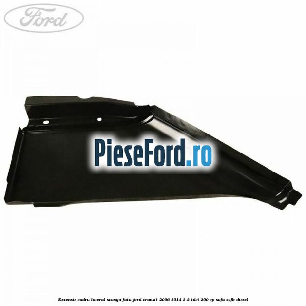 Extensie cadru lateral stanga fata Ford Transit 2006-2014 3.2 TDCi 200 cp SAFA, SAFB diesel