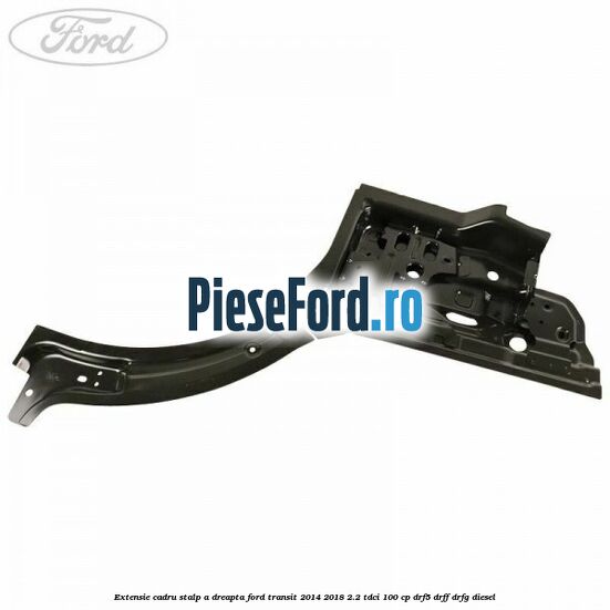 Extensie cadru stalp A dreapta Ford Transit 2014-2018 2.2 TDCi 100 cp DRF5, DRFF, DRFG diesel