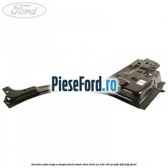 Extensie cadru stalp A dreapta Ford Transit 2014-2018 2.2 TDCi 100 cp DRF5, DRFF, DRFG diesel