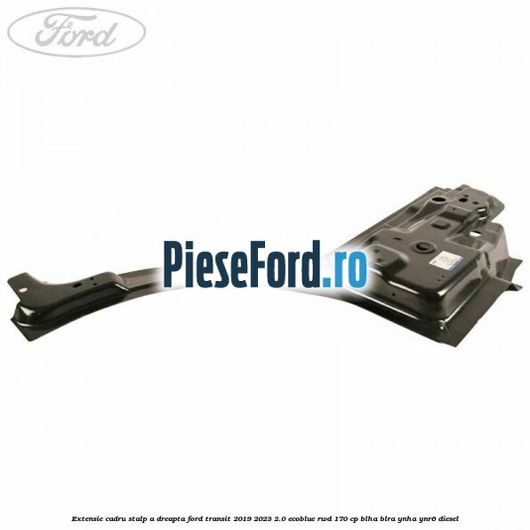 Extensie cadru stalp A dreapta Ford Transit 2019-2023 2.0 EcoBlue RWD 170 cp BLHA, BLRA, YNHA, YNR6 diesel