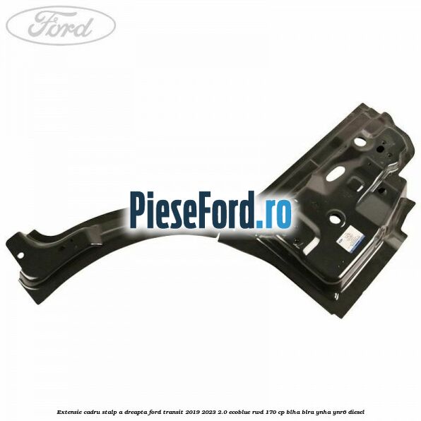 Extensie cadru stalp A dreapta Ford Transit 2019-2023 2.0 EcoBlue RWD 170 cp BLHA, BLRA, YNHA, YNR6 diesel